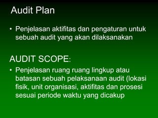 Audit Plan
• Penjelasan aktifitas dan pengaturan untuk
  sebuah audit yang akan dilaksanakan


AUDIT SCOPE:
• Penjelasan ruang ruang lingkup atau
  batasan sebuah pelaksanaan audit (lokasi
  fisik, unit organisasi, aktifitas dan prosesi
  sesuai periode waktu yang dicakup
 