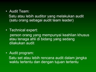 • Audit Team:
  Satu atau lebih auditor yang melakukan audit
  (satu orang sebagai audit team leader)

• Technical expert:
  person orang yang mempunyai keahlian khusus
  atau tenaga ahli di bidang yang sedang
  dilakukan audit

• Audit program:
  Satu set atau lebih rencana audit dalam jangka
  waktu tertentu dan dengan tujuan tertentu
 