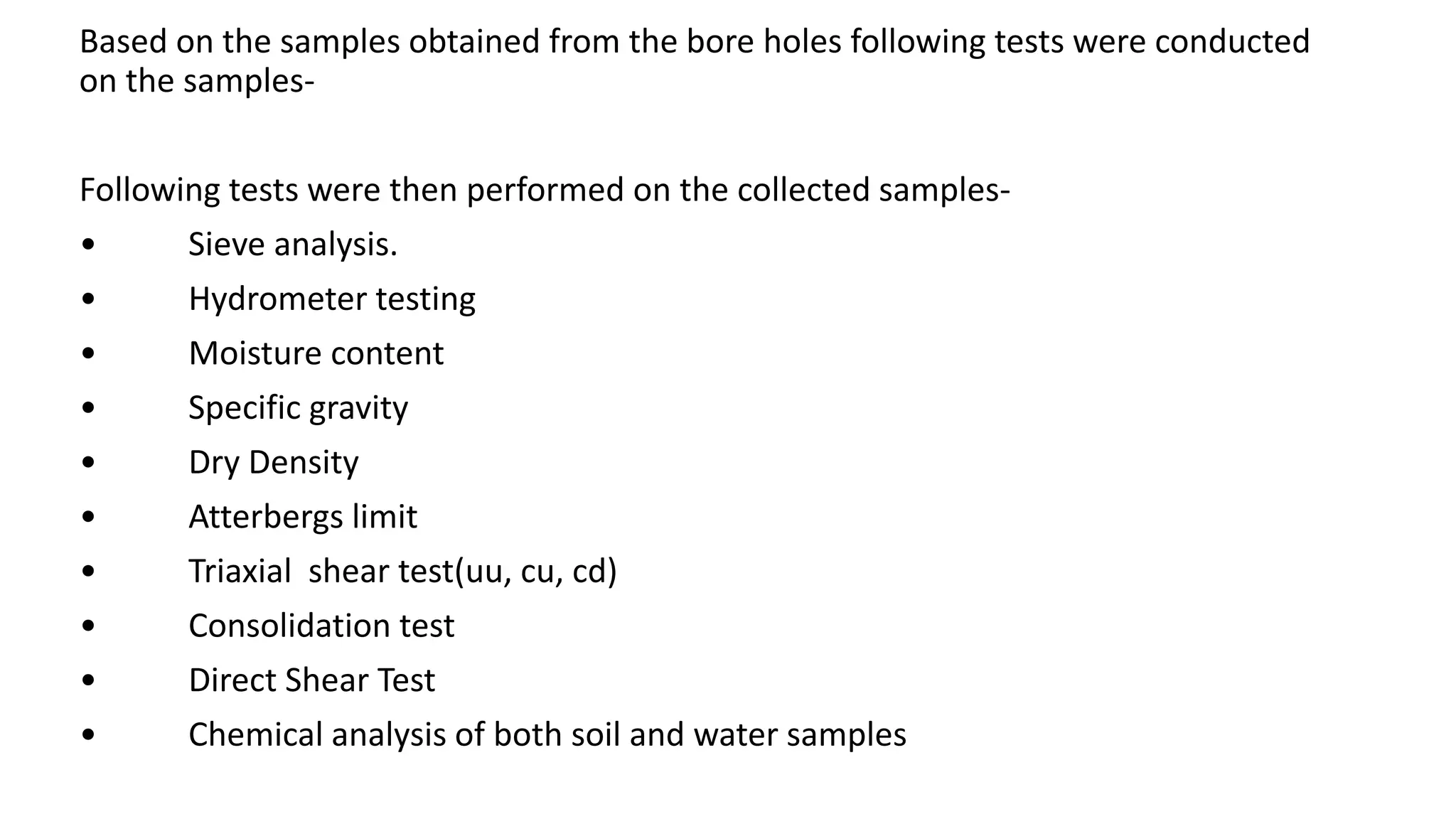 Based on the samples obtained from the bore holes following tests were conducted
on the samples-
Following tests were then performed on the collected samples-
• Sieve analysis.
• Hydrometer testing
• Moisture content
• Specific gravity
• Dry Density
• Atterbergs limit
• Triaxial shear test(uu, cu, cd)
• Consolidation test
• Direct Shear Test
• Chemical analysis of both soil and water samples
 