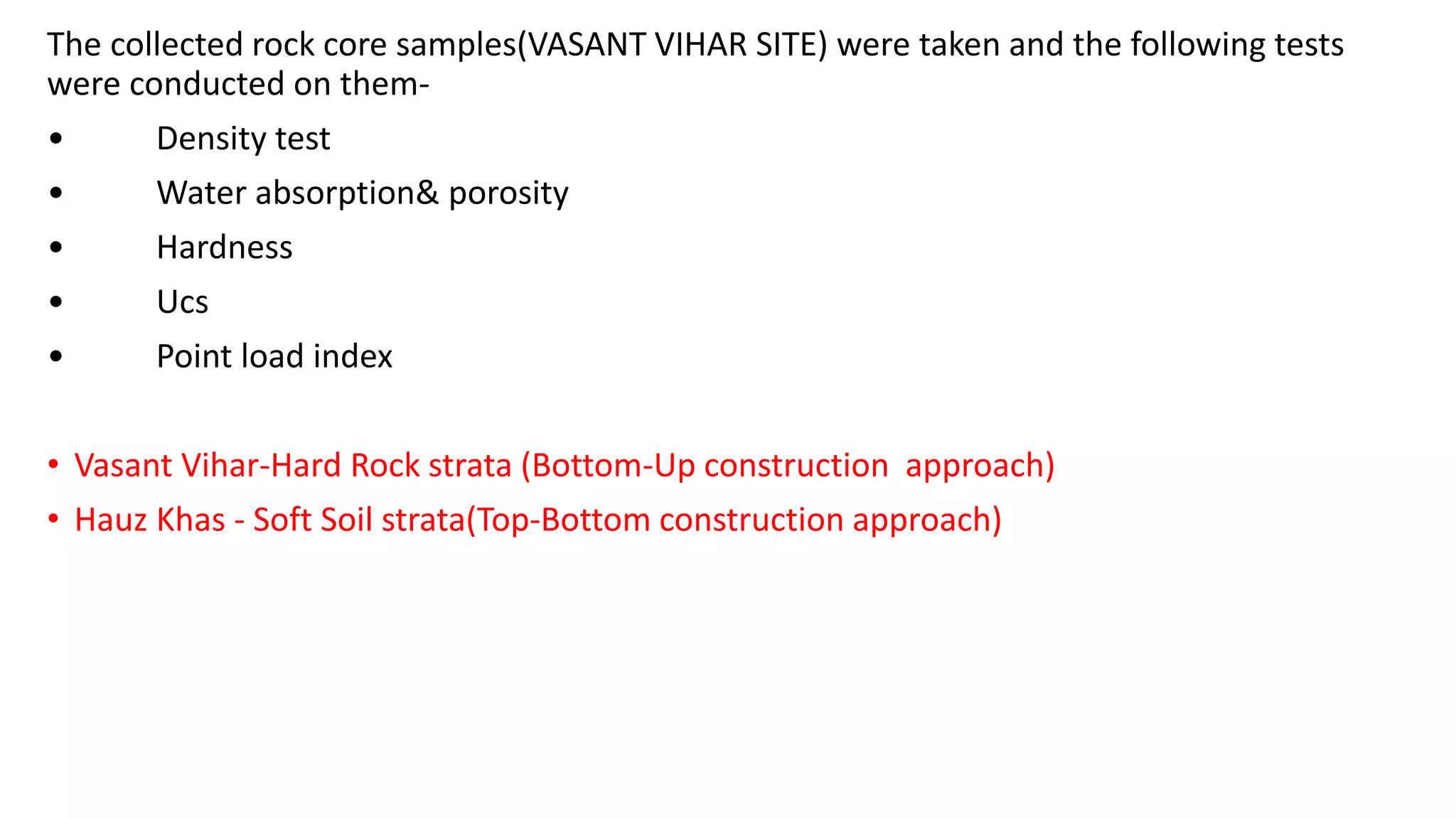 The collected rock core samples(VASANT VIHAR SITE) were taken and the following tests
were conducted on them-
• Density test
• Water absorption& porosity
• Hardness
• Ucs
• Point load index
• Vasant Vihar-Hard Rock strata (Bottom-Up construction approach)
• Hauz Khas - Soft Soil strata(Top-Bottom construction approach)
 