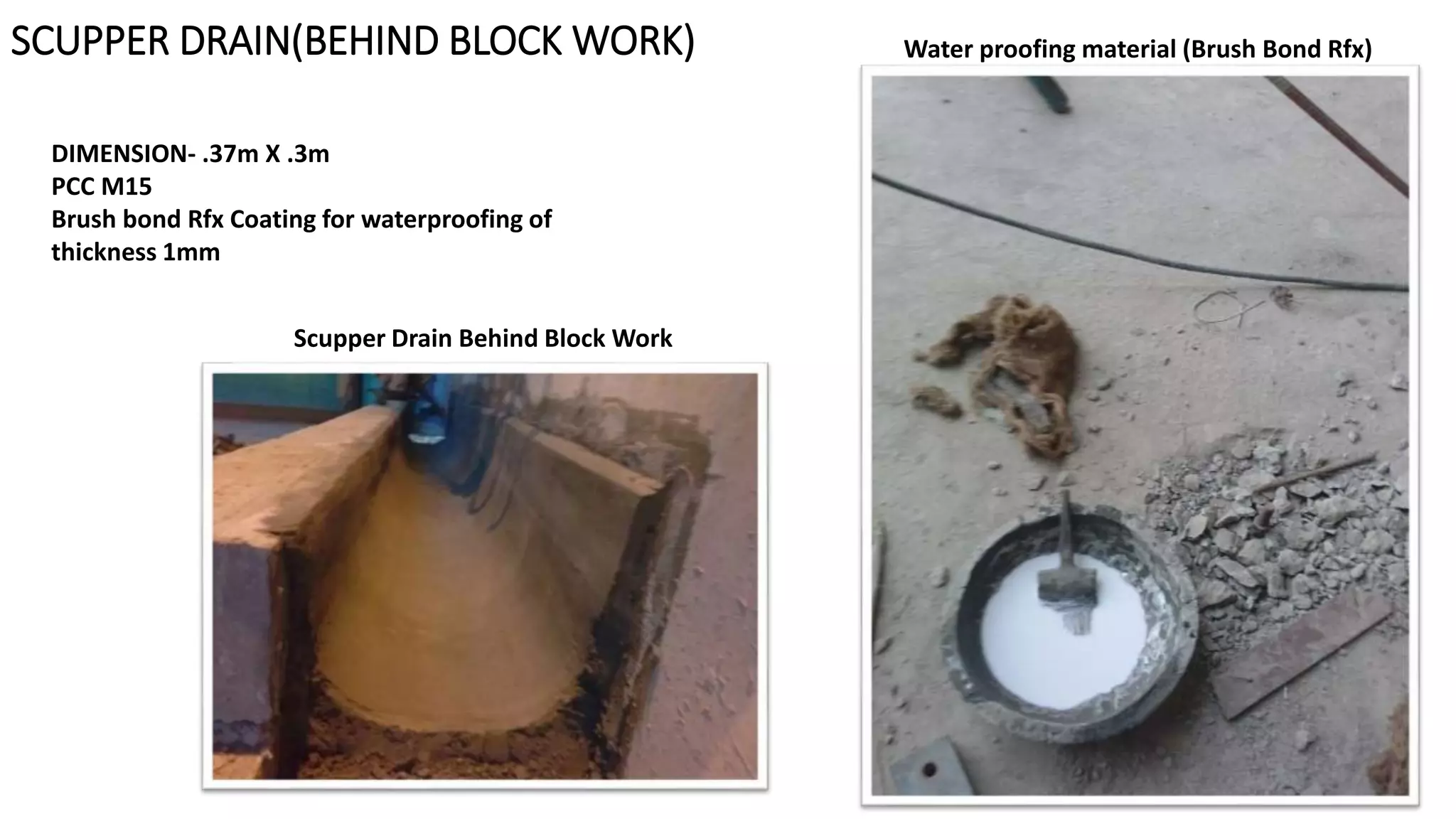 SCUPPER DRAIN(BEHIND BLOCK WORK) Water proofing material (Brush Bond Rfx)
Scupper Drain Behind Block Work
DIMENSION- .37m X .3m
PCC M15
Brush bond Rfx Coating for waterproofing of
thickness 1mm
 