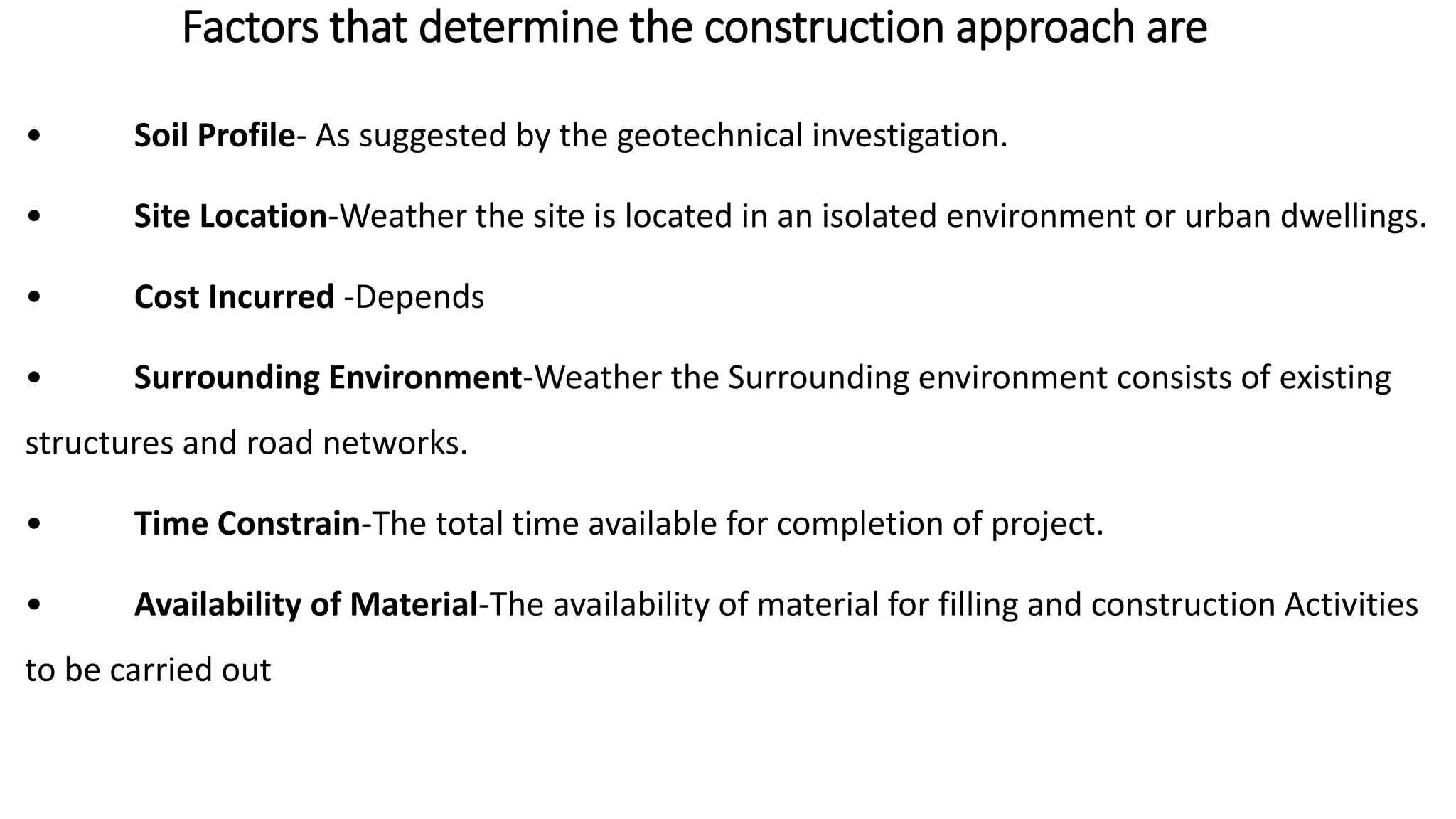 Factors that determine the construction approach are
• Soil Profile- As suggested by the geotechnical investigation.
• Site Location-Weather the site is located in an isolated environment or urban dwellings.
• Cost Incurred -Depends
• Surrounding Environment-Weather the Surrounding environment consists of existing
structures and road networks.
• Time Constrain-The total time available for completion of project.
• Availability of Material-The availability of material for filling and construction Activities
to be carried out
 