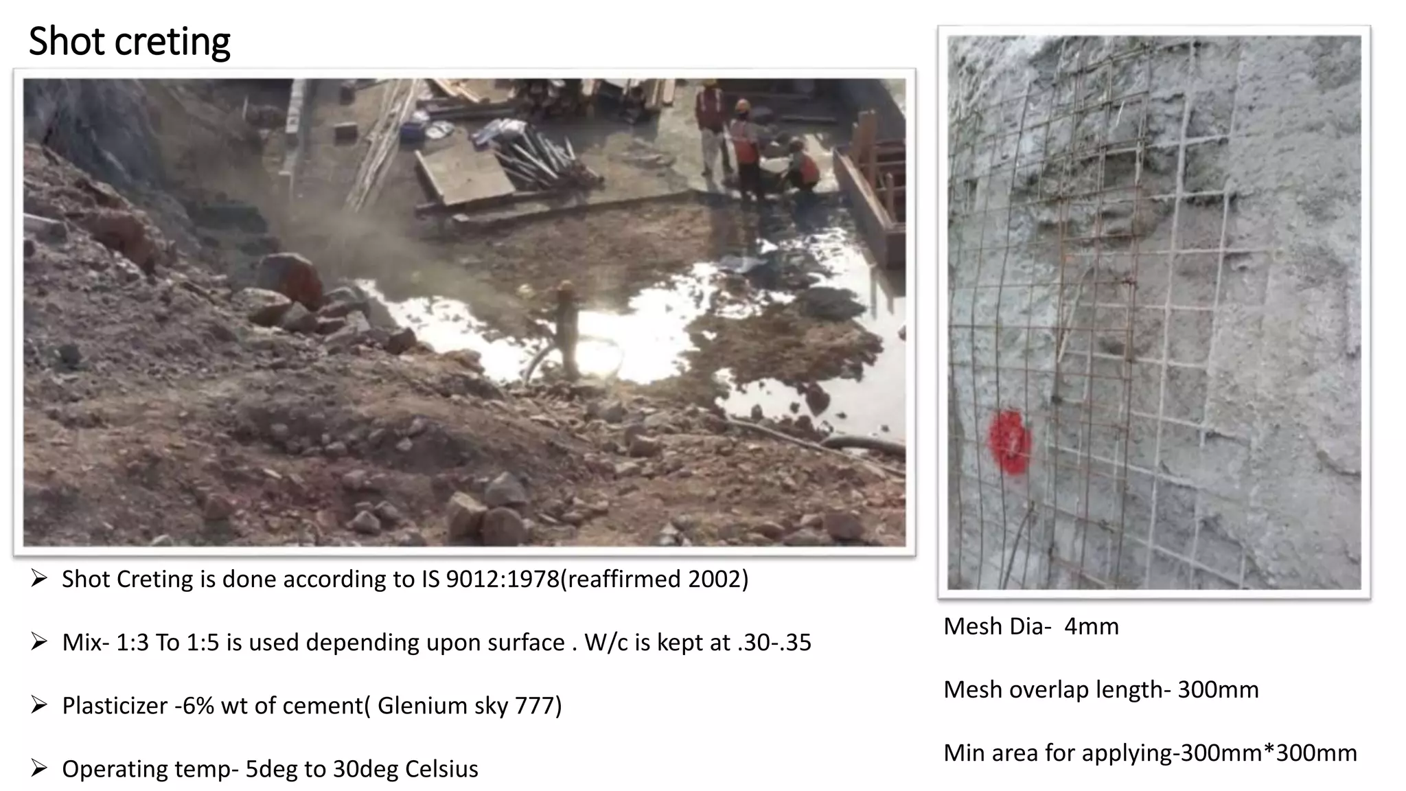 Shot creting
 Shot Creting is done according to IS 9012:1978(reaffirmed 2002)
 Mix- 1:3 To 1:5 is used depending upon surface . W/c is kept at .30-.35
 Plasticizer -6% wt of cement( Glenium sky 777)
 Operating temp- 5deg to 30deg Celsius
Mesh Dia- 4mm
Mesh overlap length- 300mm
Min area for applying-300mm*300mm
 