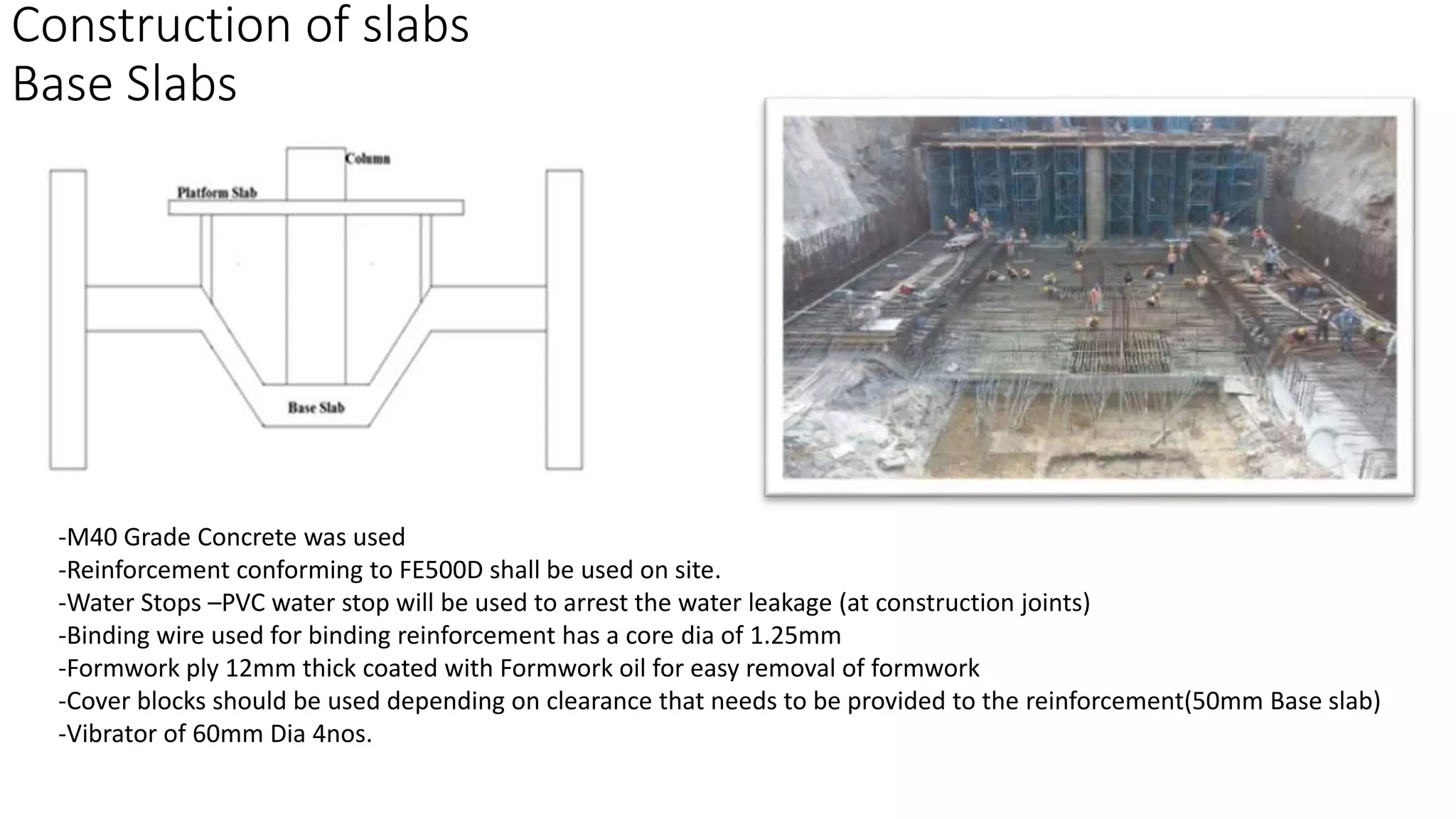 Construction of slabs
Base Slabs
-M40 Grade Concrete was used
-Reinforcement conforming to FE500D shall be used on site.
-Water Stops –PVC water stop will be used to arrest the water leakage (at construction joints)
-Binding wire used for binding reinforcement has a core dia of 1.25mm
-Formwork ply 12mm thick coated with Formwork oil for easy removal of formwork
-Cover blocks should be used depending on clearance that needs to be provided to the reinforcement(50mm Base slab)
-Vibrator of 60mm Dia 4nos.
 
