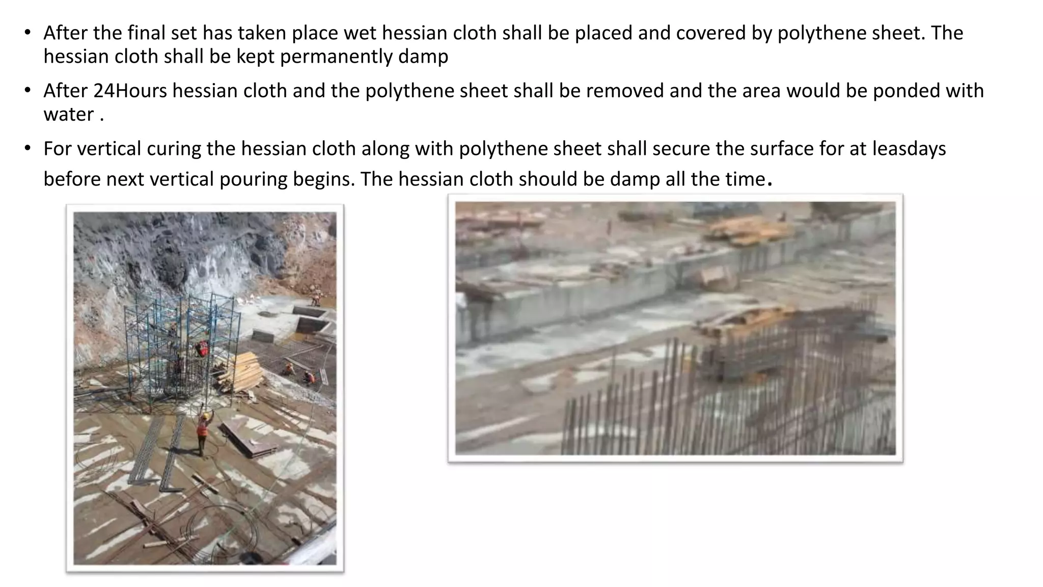 • After the final set has taken place wet hessian cloth shall be placed and covered by polythene sheet. The
hessian cloth shall be kept permanently damp
• After 24Hours hessian cloth and the polythene sheet shall be removed and the area would be ponded with
water .
• For vertical curing the hessian cloth along with polythene sheet shall secure the surface for at leasdays
before next vertical pouring begins. The hessian cloth should be damp all the time.
 