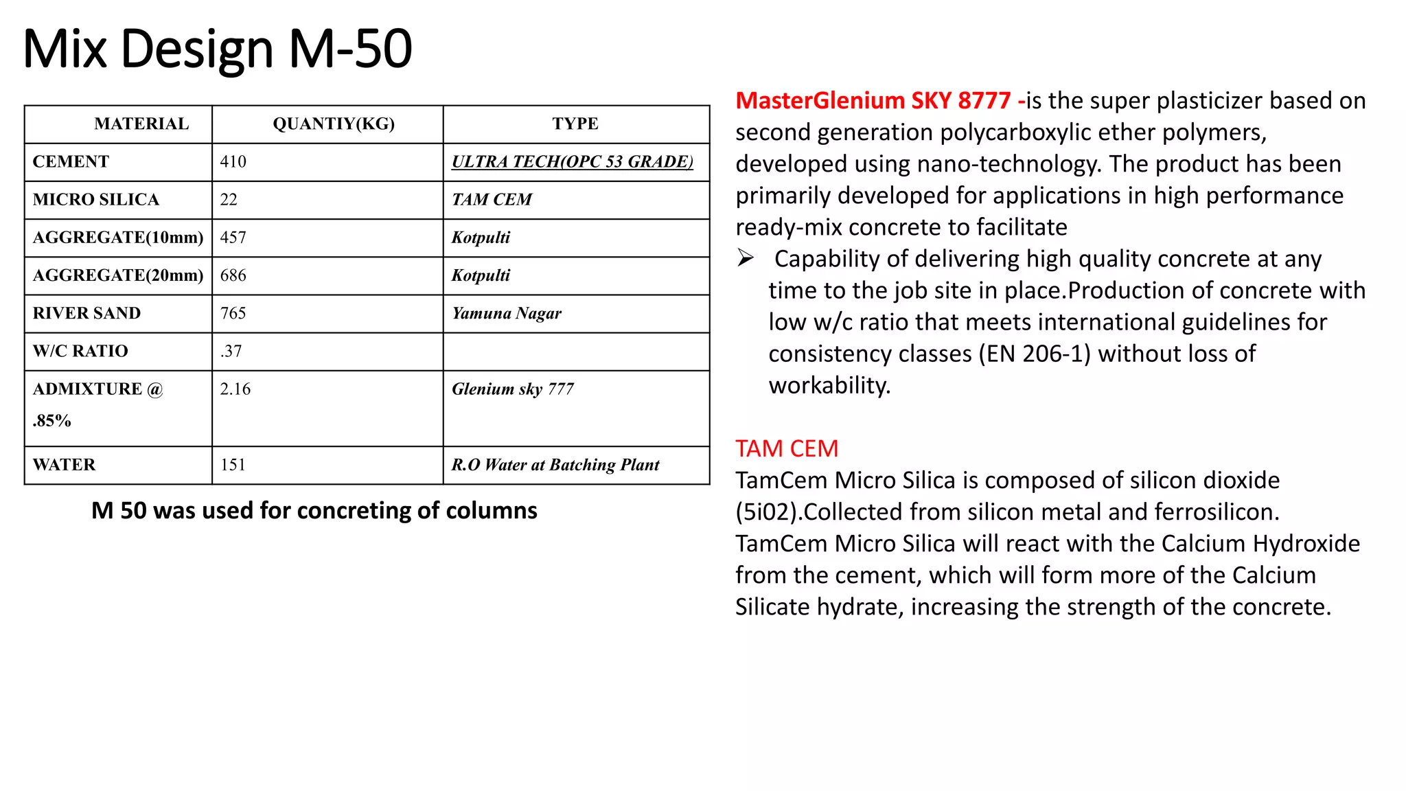Mix Design M-50
MATERIAL QUANTIY(KG) TYPE
CEMENT 410 ULTRA TECH(OPC 53 GRADE)
MICRO SILICA 22 TAM CEM
AGGREGATE(10mm) 457 Kotpulti
AGGREGATE(20mm) 686 Kotpulti
RIVER SAND 765 Yamuna Nagar
W/C RATIO .37
ADMIXTURE @
.85%
2.16 Glenium sky 777
WATER 151 R.O Water at Batching Plant
M 50 was used for concreting of columns
MasterGlenium SKY 8777 -is the super plasticizer based on
second generation polycarboxylic ether polymers,
developed using nano-technology. The product has been
primarily developed for applications in high performance
ready-mix concrete to facilitate
 Capability of delivering high quality concrete at any
time to the job site in place.Production of concrete with
low w/c ratio that meets international guidelines for
consistency classes (EN 206-1) without loss of
workability.
TAM CEM
TamCem Micro Silica is composed of silicon dioxide
(5i02).Collected from silicon metal and ferrosilicon.
TamCem Micro Silica will react with the Calcium Hydroxide
from the cement, which will form more of the Calcium
Silicate hydrate, increasing the strength of the concrete.
 