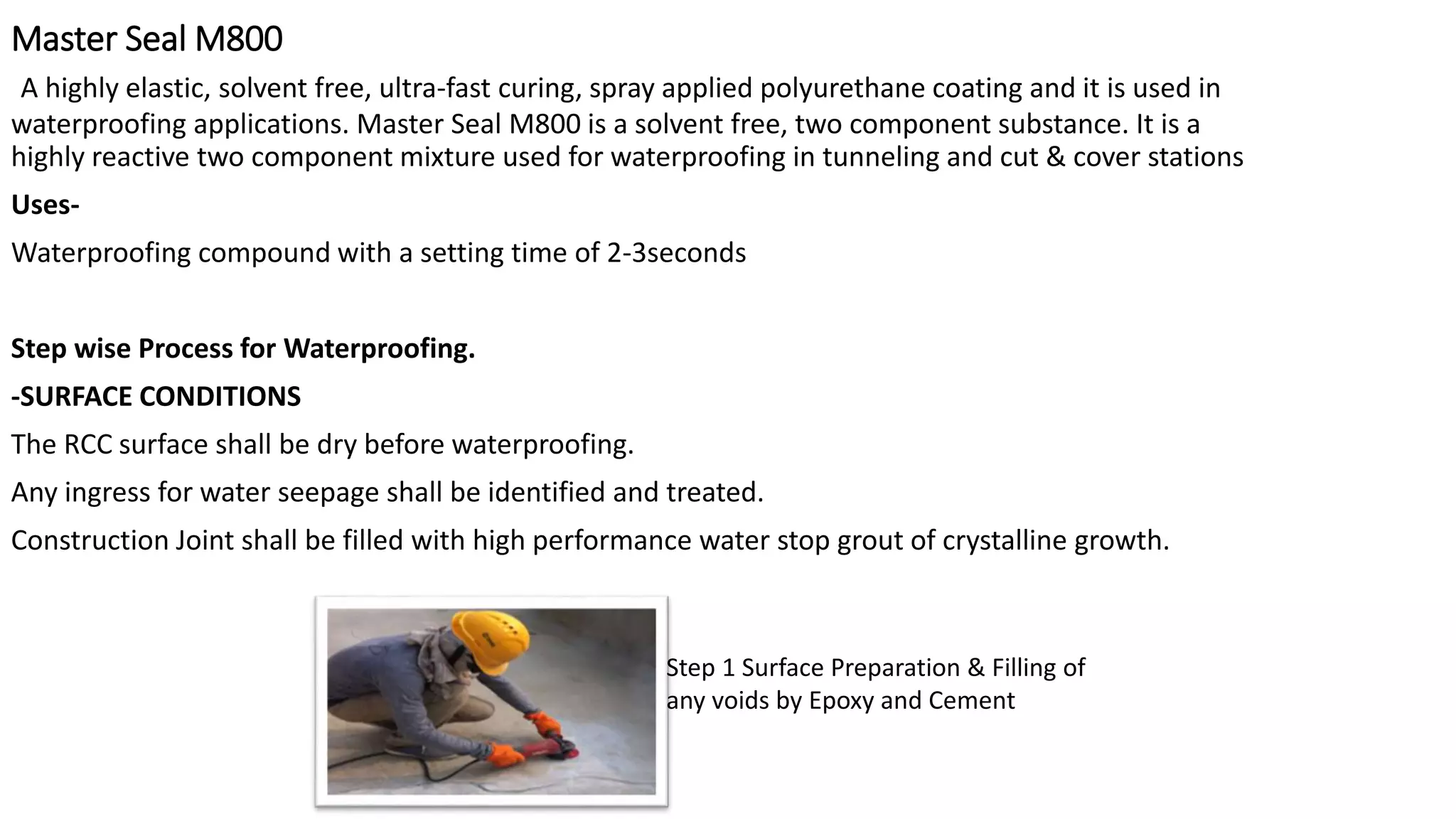 Master Seal M800
A highly elastic, solvent free, ultra-fast curing, spray applied polyurethane coating and it is used in
waterproofing applications. Master Seal M800 is a solvent free, two component substance. It is a
highly reactive two component mixture used for waterproofing in tunneling and cut & cover stations
Uses-
Waterproofing compound with a setting time of 2-3seconds
Step wise Process for Waterproofing.
-SURFACE CONDITIONS
The RCC surface shall be dry before waterproofing.
Any ingress for water seepage shall be identified and treated.
Construction Joint shall be filled with high performance water stop grout of crystalline growth.
Step 1 Surface Preparation & Filling of
any voids by Epoxy and Cement
 