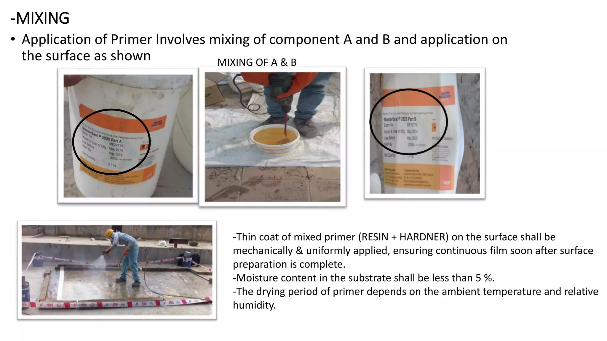 -MIXING
• Application of Primer Involves mixing of component A and B and application on
the surface as shown MIXING OF A & B
-Thin coat of mixed primer (RESIN + HARDNER) on the surface shall be
mechanically & uniformly applied, ensuring continuous film soon after surface
preparation is complete.
-Moisture content in the substrate shall be less than 5 %.
-The drying period of primer depends on the ambient temperature and relative
humidity.
 