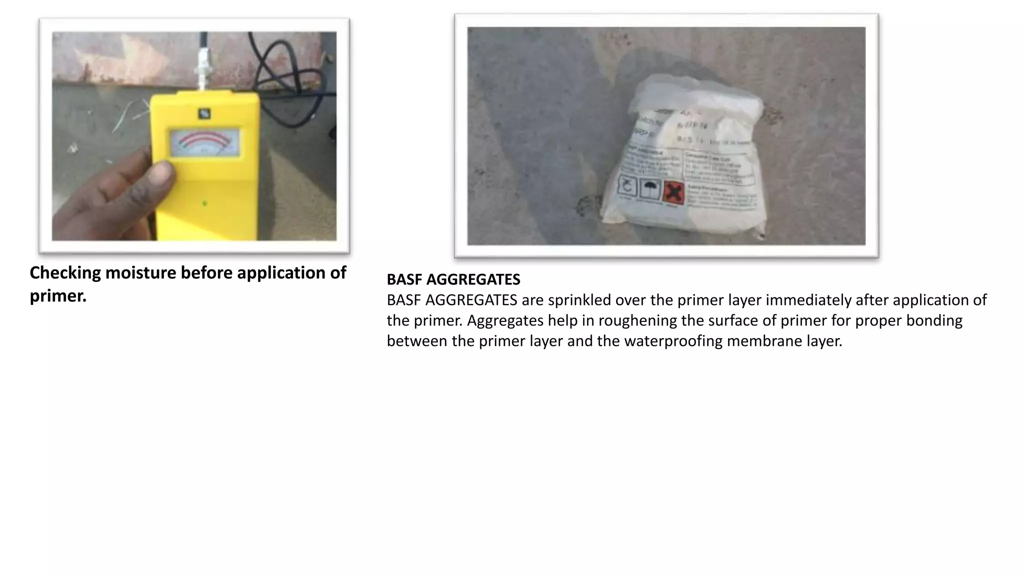 Checking moisture before application of
primer.
BASF AGGREGATES
BASF AGGREGATES are sprinkled over the primer layer immediately after application of
the primer. Aggregates help in roughening the surface of primer for proper bonding
between the primer layer and the waterproofing membrane layer.
 