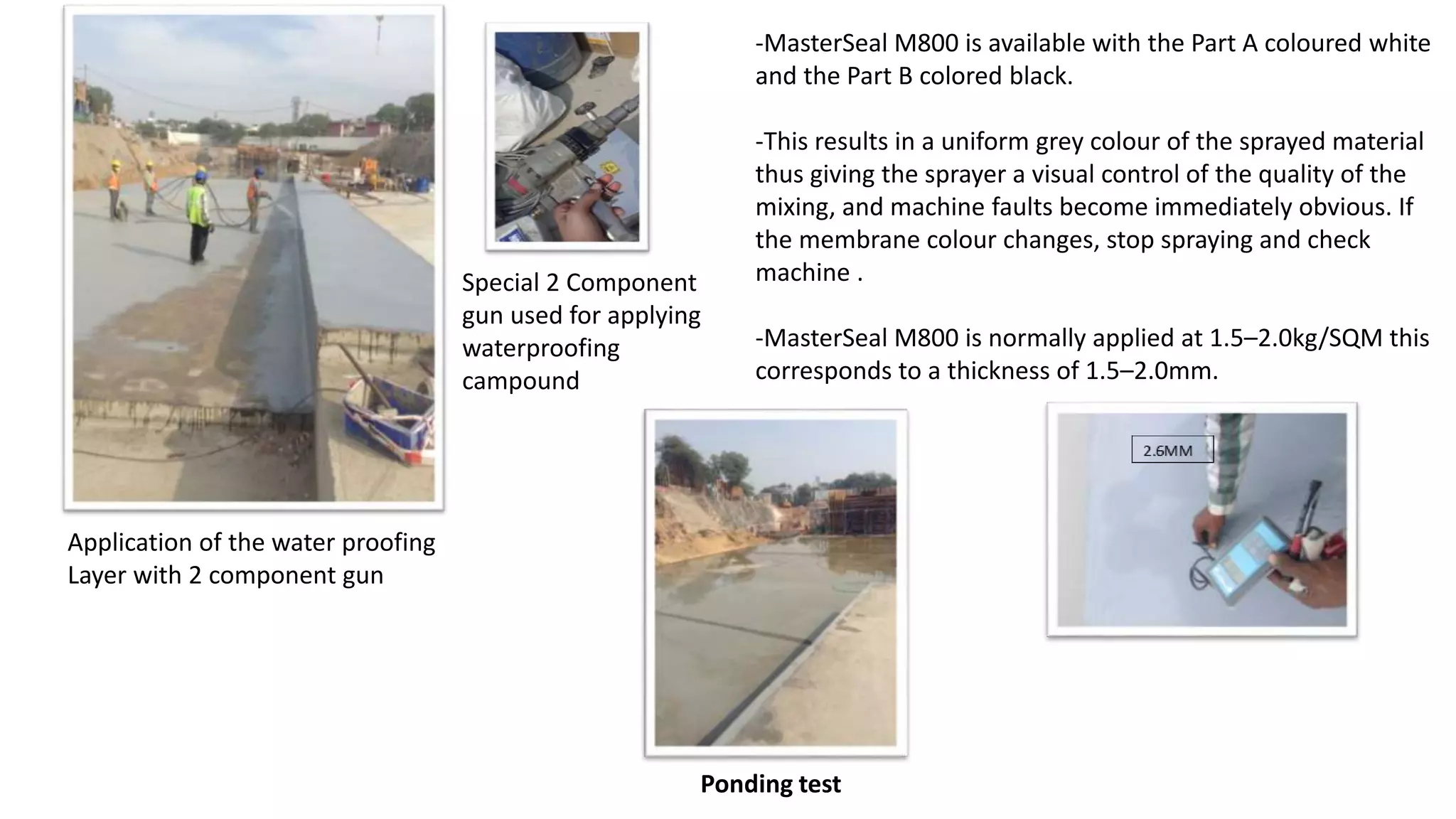 Application of the water proofing
Layer with 2 component gun
Special 2 Component
gun used for applying
waterproofing
campound
-MasterSeal M800 is available with the Part A coloured white
and the Part B colored black.
-This results in a uniform grey colour of the sprayed material
thus giving the sprayer a visual control of the quality of the
mixing, and machine faults become immediately obvious. If
the membrane colour changes, stop spraying and check
machine .
-MasterSeal M800 is normally applied at 1.5–2.0kg/SQM this
corresponds to a thickness of 1.5–2.0mm.
Ponding test
 