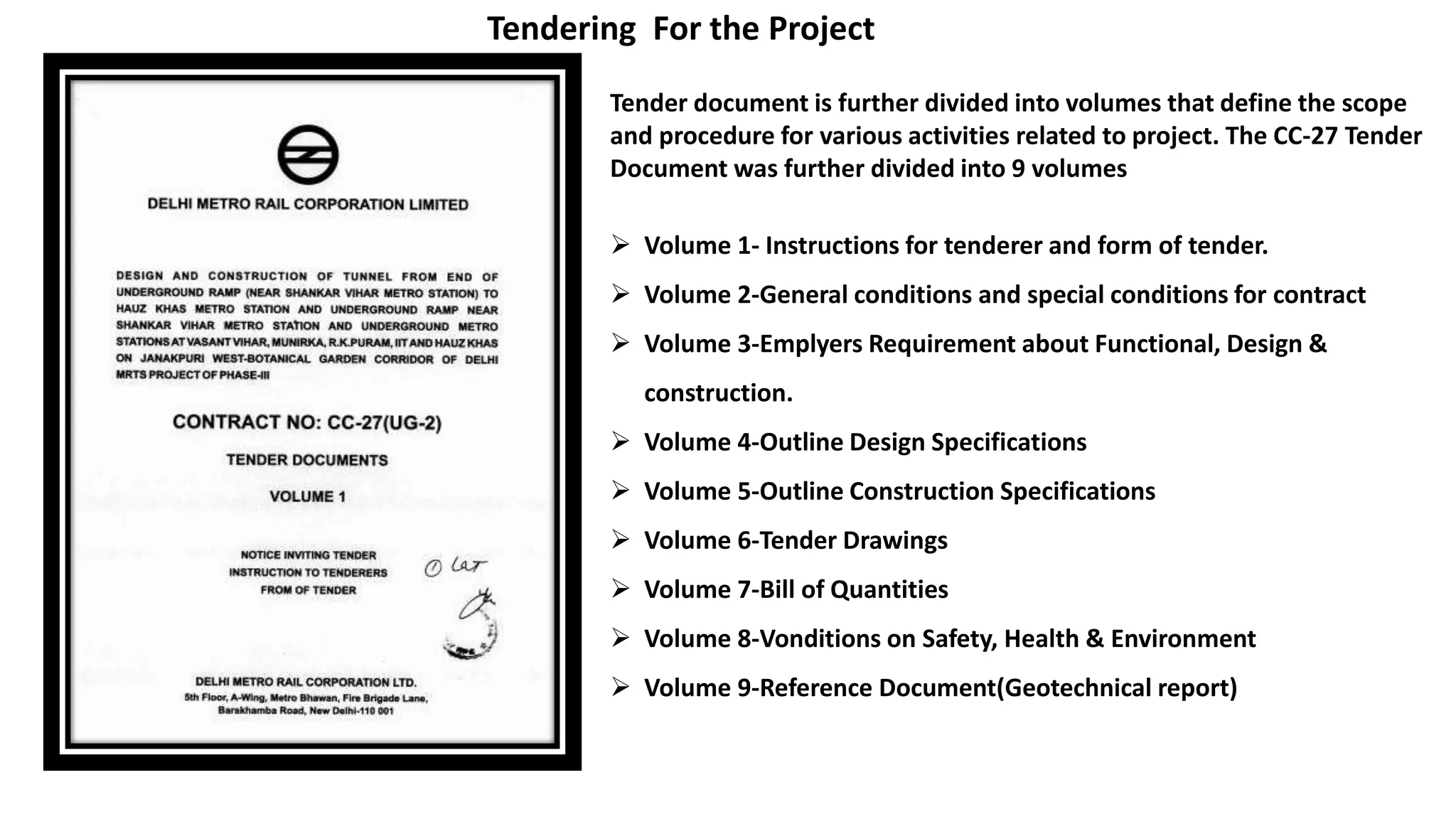 Tendering For the Project
Tender document is further divided into volumes that define the scope
and procedure for various activities related to project. The CC-27 Tender
Document was further divided into 9 volumes
 Volume 1- Instructions for tenderer and form of tender.
 Volume 2-General conditions and special conditions for contract
 Volume 3-Emplyers Requirement about Functional, Design &
construction.
 Volume 4-Outline Design Specifications
 Volume 5-Outline Construction Specifications
 Volume 6-Tender Drawings
 Volume 7-Bill of Quantities
 Volume 8-Vonditions on Safety, Health & Environment
 Volume 9-Reference Document(Geotechnical report)
 