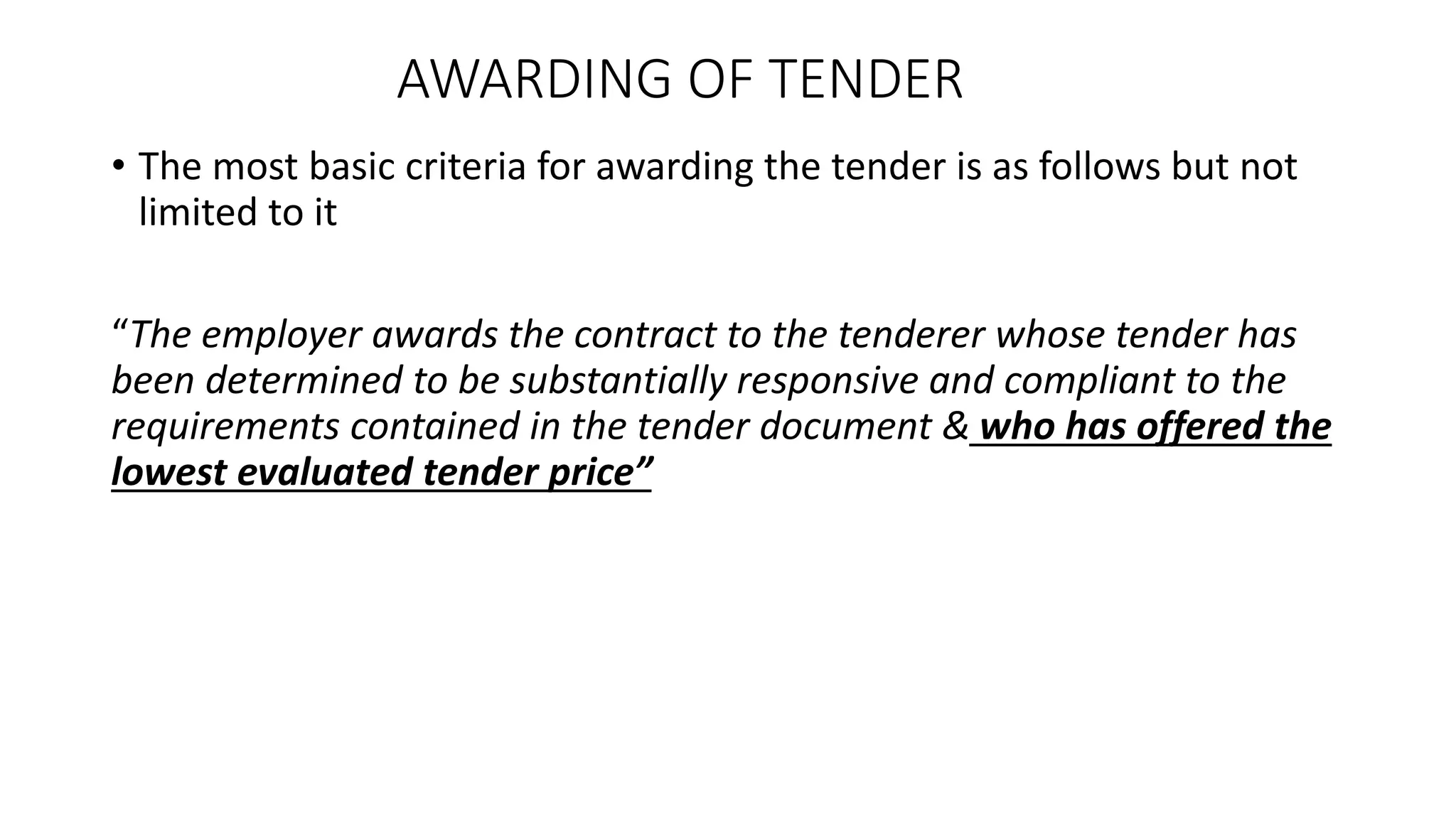 AWARDING OF TENDER
• The most basic criteria for awarding the tender is as follows but not
limited to it
“The employer awards the contract to the tenderer whose tender has
been determined to be substantially responsive and compliant to the
requirements contained in the tender document & who has offered the
lowest evaluated tender price”
 