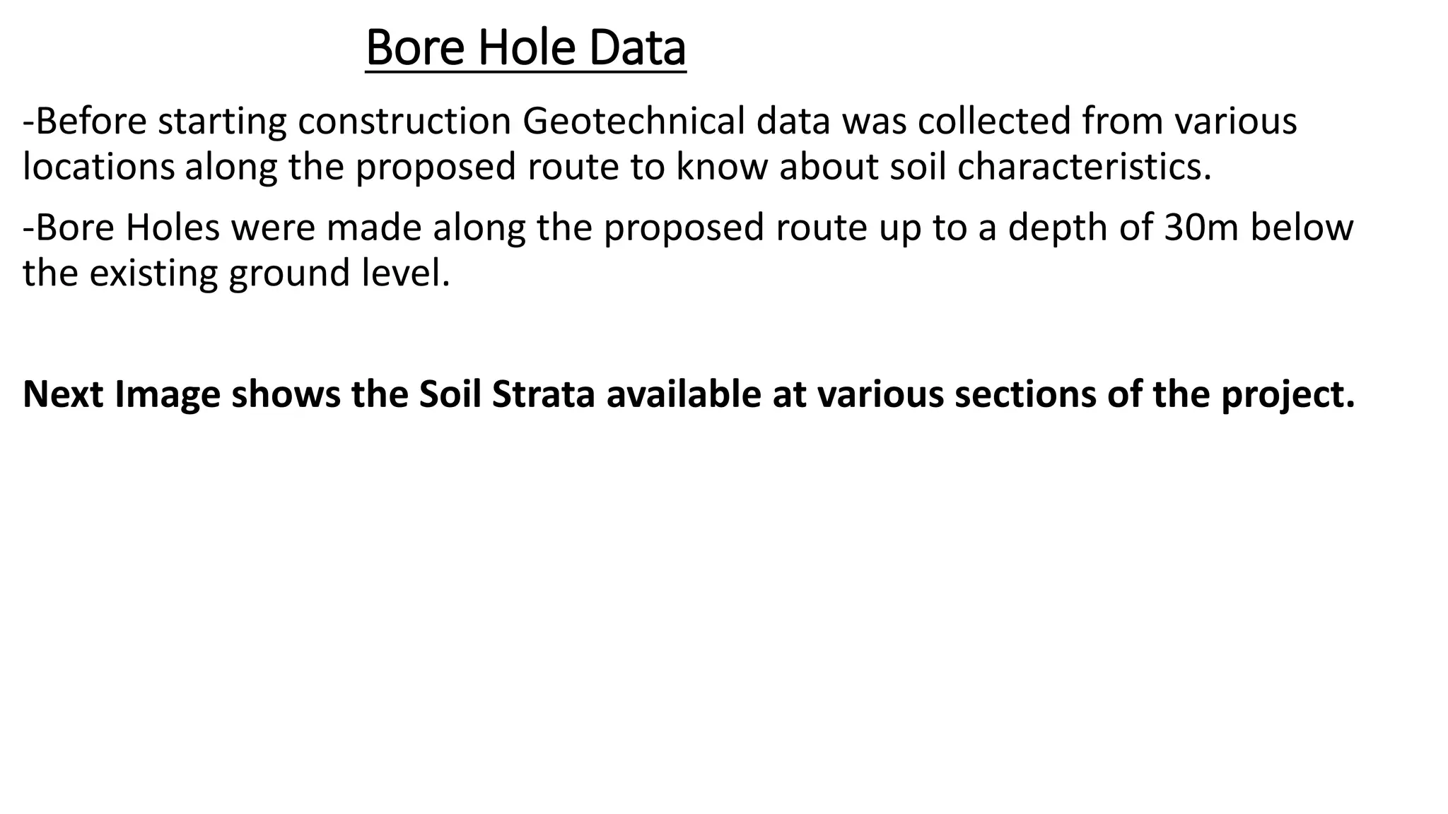 Bore Hole Data
-Before starting construction Geotechnical data was collected from various
locations along the proposed route to know about soil characteristics.
-Bore Holes were made along the proposed route up to a depth of 30m below
the existing ground level.
Next Image shows the Soil Strata available at various sections of the project.
 