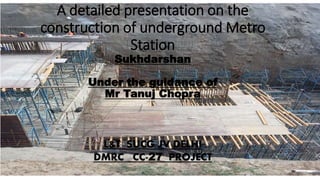 A detailed presentation on the
construction of underground Metro
Station
Sukhdarshan
Under the guidance of
Mr Tanuj Chopra
L&T SUCG JV DELHI
DMRC CC-27 PROJECT
 