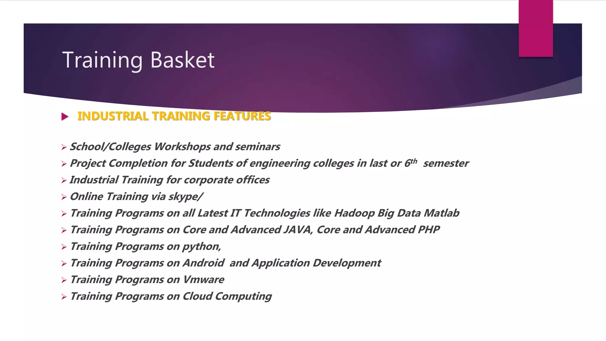 Training Basket
 INDUSTRIAL TRAINING FEATURES
 School/Colleges Workshops and seminars
 Project Completion for Students of engineering colleges in last or 6th semester
 Industrial Training for corporate offices
 Online Training via skype/
 Training Programs on all Latest IT Technologies like Hadoop Big Data Matlab
 Training Programs on Core and Advanced JAVA, Core and Advanced PHP
 Training Programs on python,
 Training Programs on Android and Application Development
 Training Programs on Vmware
 Training Programs on Cloud Computing
 