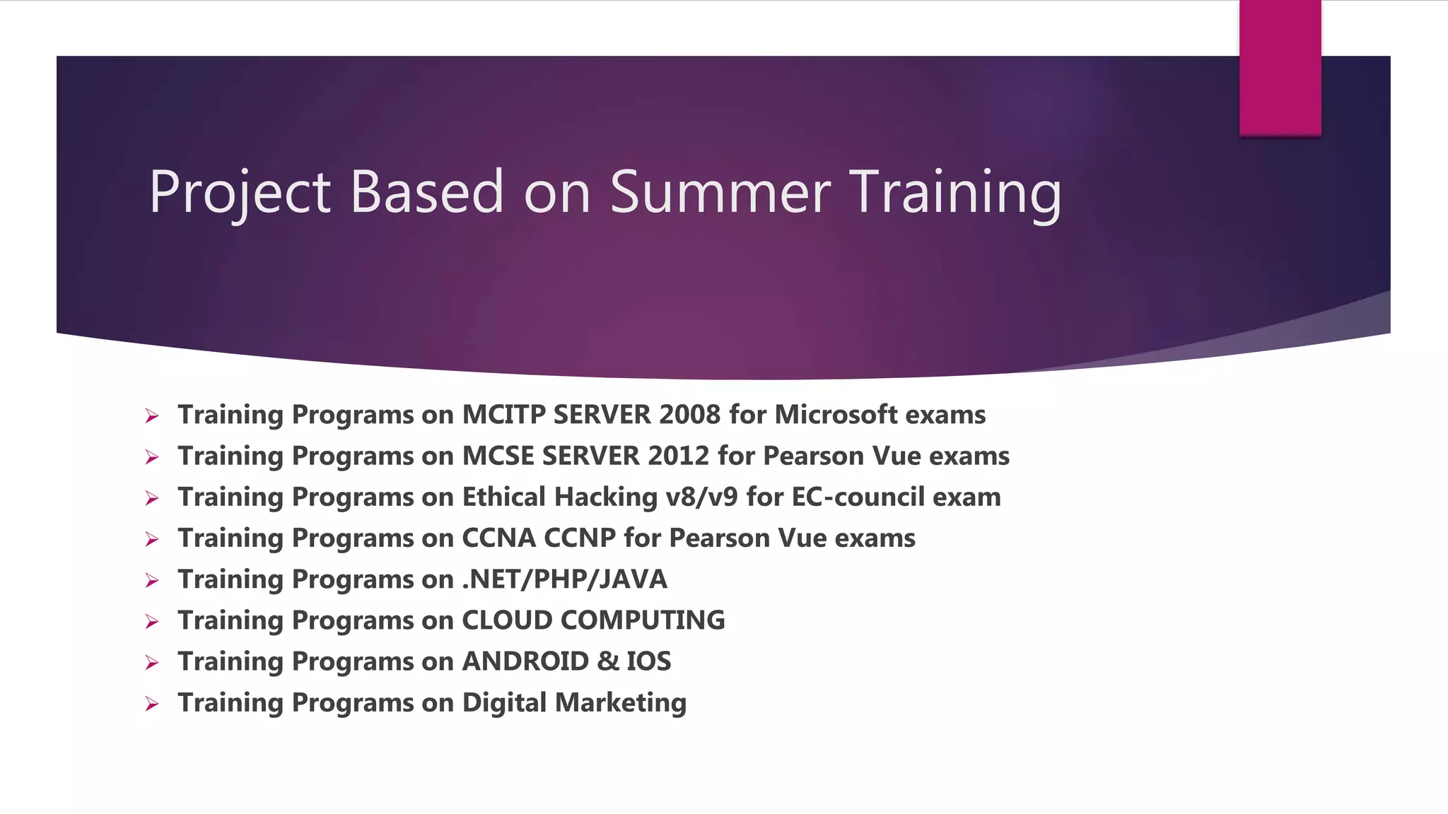 Project Based on Summer Training
 Training Programs on MCITP SERVER 2008 for Microsoft exams
 Training Programs on MCSE SERVER 2012 for Pearson Vue exams
 Training Programs on Ethical Hacking v8/v9 for EC-council exam
 Training Programs on CCNA CCNP for Pearson Vue exams
 Training Programs on .NET/PHP/JAVA
 Training Programs on CLOUD COMPUTING
 Training Programs on ANDROID & IOS
 Training Programs on Digital Marketing
 