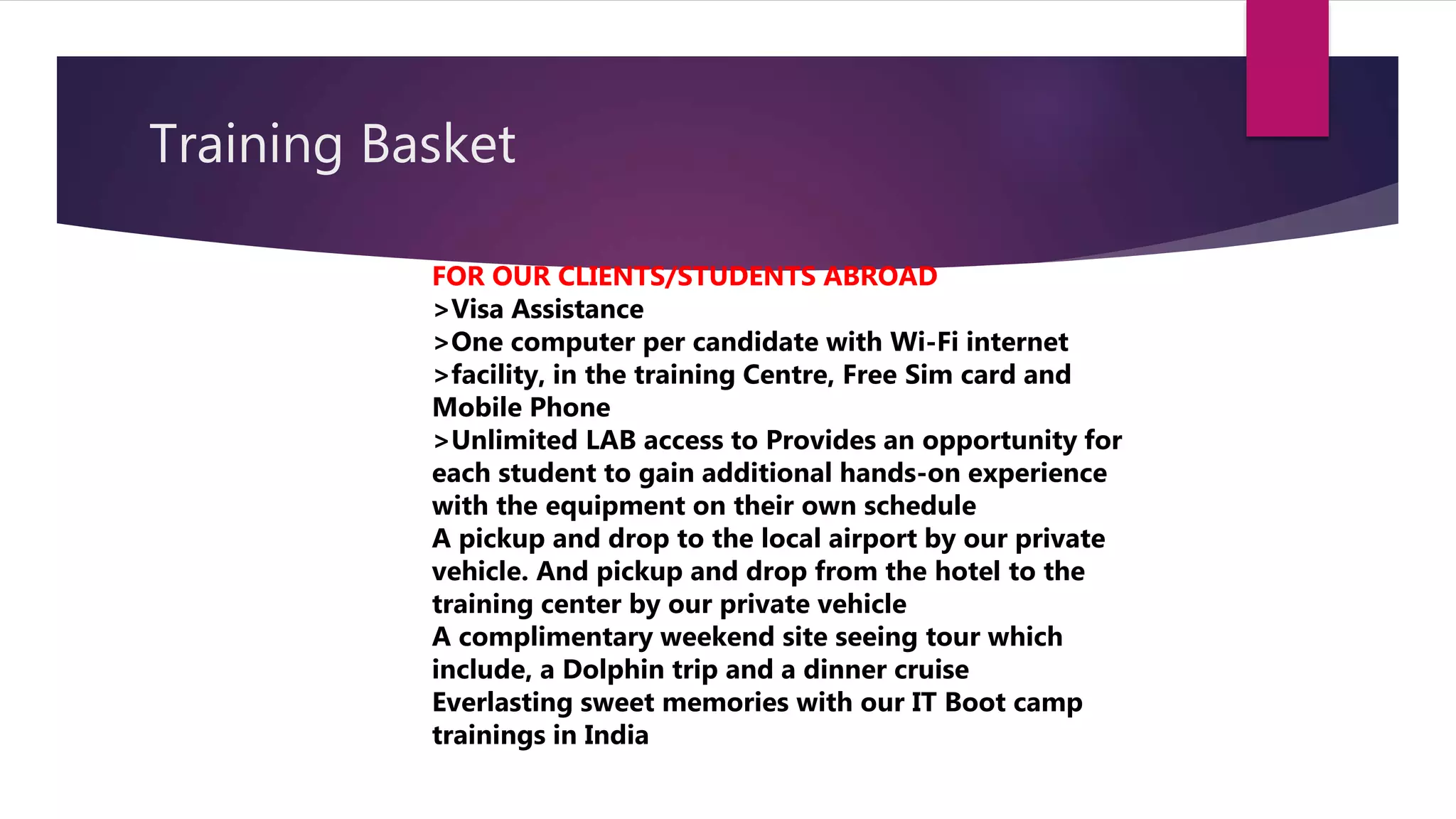 Training Basket
FOR OUR CLIENTS/STUDENTS ABROAD
>Visa Assistance
>One computer per candidate with Wi-Fi internet
>facility, in the training Centre, Free Sim card and
Mobile Phone
>Unlimited LAB access to Provides an opportunity for
each student to gain additional hands-on experience
with the equipment on their own schedule
A pickup and drop to the local airport by our private
vehicle. And pickup and drop from the hotel to the
training center by our private vehicle
A complimentary weekend site seeing tour which
include, a Dolphin trip and a dinner cruise
Everlasting sweet memories with our IT Boot camp
trainings in India
 