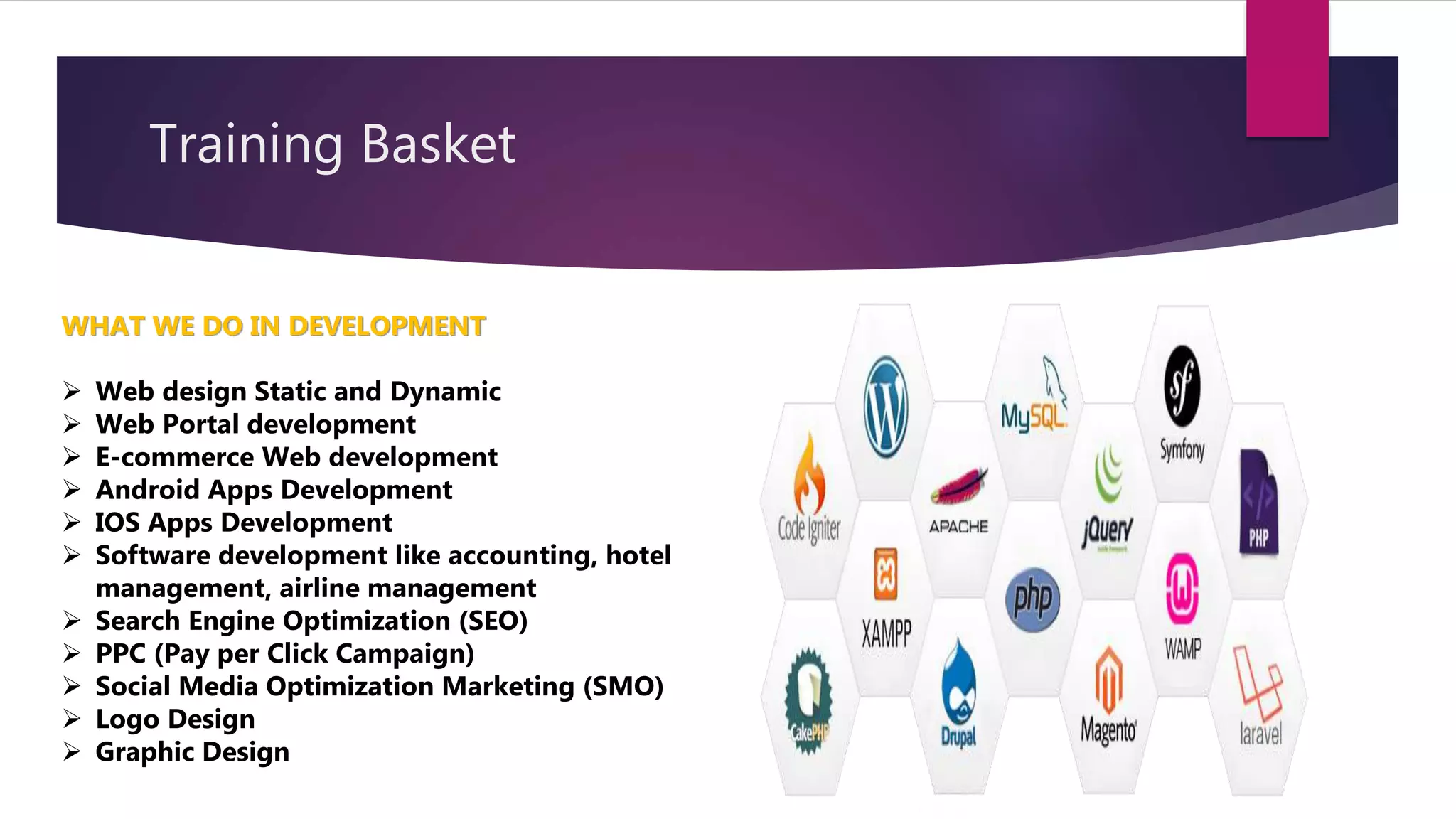 Training Basket
WHAT WE DO IN DEVELOPMENT
 Web design Static and Dynamic
 Web Portal development
 E-commerce Web development
 Android Apps Development
 IOS Apps Development
 Software development like accounting, hotel
management, airline management
 Search Engine Optimization (SEO)
 PPC (Pay per Click Campaign)
 Social Media Optimization Marketing (SMO)
 Logo Design
 Graphic Design
 