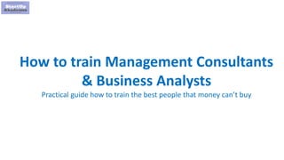 1
How to train Management Consultants
& Business Analysts
Practical guide how to train the best people that money can’t buy
 