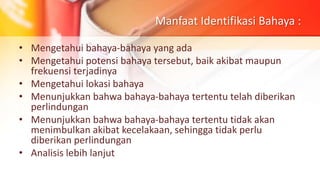 Manfaat Identifikasi Bahaya :
• Mengetahui bahaya-bahaya yang ada
• Mengetahui potensi bahaya tersebut, baik akibat maupun
frekuensi terjadinya
• Mengetahui lokasi bahaya
• Menunjukkan bahwa bahaya-bahaya tertentu telah diberikan
perlindungan
• Menunjukkan bahwa bahaya-bahaya tertentu tidak akan
menimbulkan akibat kecelakaan, sehingga tidak perlu
diberikan perlindungan
• Analisis lebih lanjut
 