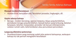 Tanda-Tanda Adanya Bahaya
Riwayat insiden/kecelakaan
• Human Error, kerusakan alat, kesalahan prosedur, lingkungan, dll.
Gejala adanya bahaya
• Berupa : Insiden berulang, operasi terputus, biaya yang berlebihan,
pemakaian tenaga yang berlebihan, banyak bahan yang terbuang, keluhan
karyawan, keluhan masyarakat, prosedur tak karuan (interperence),
catatan rumah sakit, keterlambatan atau penundaan-penundaan.
Langsung diketahui potensinya
• Peralatan/sistem yang memang sudah jelas potensi bahayanya, walaupun
bahaya itu tak pernah mengalami kecelakaan
 