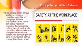 Prinsip Pengendalian Bahaya
Prinsip pengendalian bahaya
adalah segera dan
berkelanjutan. Hal ini
mengingat bahaya
merupakan resiko murni
dari setiap kegiatan
manusia. Supaya resiko
bahaya tidak terjadi, maka
perusahaan berusaha untuk
mengendalikan melalui
poster atau gambar-gambar
yang menunjukkan bahwa
tempat kerja harus aman
 
