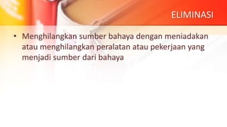 ELIMINASI
• Menghilangkan sumber bahaya dengan meniadakan
atau menghilangkan peralatan atau pekerjaan yang
menjadi sumber dari bahaya
 