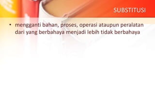 SUBSTITUSI
• mengganti bahan, proses, operasi ataupun peralatan
dari yang berbahaya menjadi lebih tidak berbahaya
 