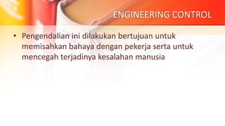 ENGINEERING CONTROL
• Pengendalian ini dilakukan bertujuan untuk
memisahkan bahaya dengan pekerja serta untuk
mencegah terjadinya kesalahan manusia
 