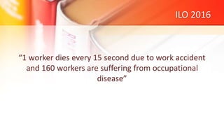 ILO 2016
“1 worker dies every 15 second due to work accident
and 160 workers are suffering from occupational
disease”
 