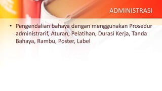 ADMINISTRASI
• Pengendalian bahaya dengan menggunakan Prosedur
administrarif, Aturan, Pelatihan, Durasi Kerja, Tanda
Bahaya, Rambu, Poster, Label
 