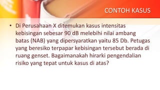CONTOH KASUS
• Di Perusahaan X ditemukan kasus intensitas
kebisingan sebesar 90 dB melebihi nilai ambang
batas (NAB) yang dipersyaratkan yaitu 85 Db. Petugas
yang beresiko terpapar kebisingan tersebut berada di
ruang genset. Bagaimanakah hirarki pengendalian
risiko yang tepat untuk kasus di atas?
 