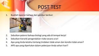 POST TEST
1. Buatlah laporan bahaya dari gambar berikut:
2. Sebutkan potensi bahaya biologi yang ada di tempat kerja!
3. Sebutkan hierarki pengendalian risiko secara urut!
4. Apa yang Anda ketahui tentang tindakan tidak aman dan kondisi tidak aman?
5. APD apa yang diperlukan dalam pekerjaan Anda sehari-hari?
 