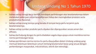 Undang Undang No 1 Tahun 1970
• bahwa setiap tenaga kerja berhak mendapat perlindungan atas keselamatannya dalam
melakukan pekerjaan untuk kesejahteraan hidup dan meningkatkan produksi serta
produktivitas Nasional;
• bahwa setiap orang lainnya yang berada di tempat kerja perlu terjamin pula
keselamatannya;
• bahwa setiap sumber produksi perlu dipakai dan dipergunakan secara aman dan
effisien;
• bahwa berhubung dengan itu perlu diadakan segala daya-upaya untuk membina norma-
norma perlindungan kerja;
• bahwa pembinaan norma-norma itu perlu diwujudkan dalam Undang-undang yang
memuat ketentuan-ketentuan umum tentang keselamatan kerja yang sesuai dengan
perkembangan masyarakat, industrialisasi, teknik dan teknologi;
 