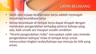 LATAR BELAKANG
• Salah satu tujuan keselamatan kerja adalah mencegah
terjadinya kecelakaan kerja
• Setiap kecelakaan di tempat kerja dapat dicegah dengan
melakukan pengendalian terhadap potensi bahaya yang
ada, baik unsafe act maupun unsafe condition
• “Hirarki pengendalian risiko” merupakan salah satu metode
pengendalian bahaya/ risiko di tempat kerja untuk
menurunkan tingkat resiko/bahaya-nya menuju ke titik yang
aman.
 