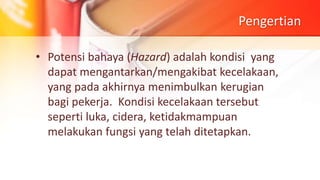 Pengertian
• Potensi bahaya (Hazard) adalah kondisi yang
dapat mengantarkan/mengakibat kecelakaan,
yang pada akhirnya menimbulkan kerugian
bagi pekerja. Kondisi kecelakaan tersebut
seperti luka, cidera, ketidakmampuan
melakukan fungsi yang telah ditetapkan.
 