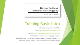 Training Basic Latex
                                   Edited by: Nguyen Duc Minh Khoi
                             Email: nguyenducminhkhoi@gmail.com
                  Website: http://nguyenducminhkhoi.blogspot.com
                      @HCMC University of Technology, Spring 2013
Main reference: THE NOT SO SHORT INTRODUCTION TO LATEX2Ε
     by Tobias Oetiker Hubert Partl, Irene Hyna and Elisabeth Schlegl
 