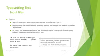 Typesetting Text
         Input files
     Spaces:
             Several consecutive whitespace characters are treated as one “space”.
             Whitespace at the start of a line is generally ignored, and a single line break is treated as
              “whitespace.”
             An empty line between two lines of text deﬁnes the end of a paragraph. Several empty
              lines are treated the same as one empty line.




Training Basic Latex                                                                  1/12/2013           11
 