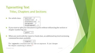 Typesetting Text
         Titles, Chapters and Sections
     For article class:




     If you want to split your document in parts without inﬂuencing the section or
      chapter numbering use:


     When you work with the report or book class, an additional top-level sectioning
      command becomes available:




Training Basic Latex                                                   1/12/2013        22
 