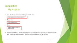 Specialties
         Big Projects
     Use includeonly comment in preamble first


     Then use:


     Use:




     This makes LATEX skim through your document only checking for proper syntax
      and usage of the commands, but doesn’t produce any (DVI) output.


Training Basic Latex                                              1/12/2013         35
 