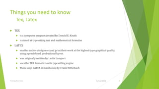 Things you need to know
         Tex, Latex
     TEX
             is a computer program created by Donald E. Knuth
             is aimed at typesetting text and mathematical formulae
     LATEX
             enables authors to typeset and print their work at the highest typo-graphical quality,
              using a predeﬁned, professional layout
             was originally written by Leslie Lamport
             uses the TEX formatter as its typesetting engine
             These days LATEX is maintained by Frank Mittelbach



Training Basic Latex                                                               1/12/2013           4
 