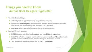 Things you need to know
         Author, Book Designer, Typesetter

     To publish something:
             authors give their typed manuscript to a publishing company.
             One of their book designers then decides the layout of the document and writes his
              instructions into the manuscript and then gives it to a typesetter
             typesetter who typesets the book according to these instructions.
     In a LATEX environment,
             LATEX takes the role of the book designer and uses TEX as its typesetter.
             But LATEX is “only” a program and therefore needs more guidance. The author has to
              provide additional information to describe the logical structure of his work.
             This information is written into the text as “LATEX commands.”


Training Basic Latex                                                              1/12/2013        5
 