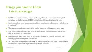 Things you need to know
         Latex’s advantages
     LATEX prevents formatting errors by forcing the author to declare the logical
      structure of his document. LATEX then chooses the most suitable layout.
     Professionally crafted layouts are available, which make a document really look as
      if “printed.”
     The typesetting of mathematical formulae is supported in a convenient way.
     Users only need to learn a few easy-to-understand commands that specify the
      logical structure of a document.
     Even complex structures such as footnotes, references, table of contents, and
      bibliographies can be generated easily.
     TEX, the formatting engine of LATEX2ε, is highly portable and free. Therefore the
      system runs on almost any hardware platform available.
Training Basic Latex                                                   1/12/2013           6
 