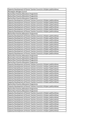 Capacity Development of Parent Teacher Councils in Khyber pakhtunkhwa
Norwegian Refugee Council
Bacha Khan Poverty Alleviation Programme
Bacha Khan Poverty Alleviation Programme
Bacha Khan Poverty Alleviation Programme
Capacity Development of Parent Teacher Councils in Khyber pakhtunkhwa
Capacity Development of Parent Teacher Councils in Khyber pakhtunkhwa
Capacity Development of Parent Teacher Councils in Khyber pakhtunkhwa
Capacity Development of Parent Teacher Councils in Khyber pakhtunkhwa
Capacity Development of Parent Teacher Councils in Khyber pakhtunkhwa
Capacity Development of Parent Teacher Councils in Khyber pakhtunkhwa
Bacha Khan Poverty Alleviation Programme
Capacity Development of Parent Teacher Councils in Khyber pakhtunkhwa
Capacity Development of Parent Teacher Councils in Khyber pakhtunkhwa
Capacity Development of Parent Teacher Councils in Khyber pakhtunkhwa
Capacity Development of Parent Teacher Councils in Khyber pakhtunkhwa
Capacity Development of Parent Teacher Councils in Khyber pakhtunkhwa
Capacity Development of Parent Teacher Councils in Khyber pakhtunkhwa
Capacity Development of Parent Teacher Councils in Khyber pakhtunkhwa
Capacity Development of Parent Teacher Councils in Khyber pakhtunkhwa
Capacity Development of Parent Teacher Councils in Khyber pakhtunkhwa
Bacha Khan Poverty Alleviation Programme
Bacha Khan Poverty Alleviation Programme
Bacha Khan Poverty Alleviation Programme
Bacha Khan Poverty Alleviation Programme
Capacity Development of Parent Teacher Councils in Khyber pakhtunkhwa
Capacity Development of Parent Teacher Councils in Khyber pakhtunkhwa
Capacity Development of Parent Teacher Councils in Khyber pakhtunkhwa
Capacity Development of Parent Teacher Councils in Khyber pakhtunkhwa
Capacity Development of Parent Teacher Councils in Khyber pakhtunkhwa
Capacity Development of Parent Teacher Councils in Khyber pakhtunkhwa
Capacity Development of Parent Teacher Councils in Khyber pakhtunkhwa
Capacity Development of Parent Teacher Councils in Khyber pakhtunkhwa
Capacity Development of Parent Teacher Councils in Khyber pakhtunkhwa
Bacha Khan Poverty Alleviation Programme
Capacity Development of Parent Teacher Councils in Khyber pakhtunkhwa
Bacha Khan Poverty Alleviation Programme
Bacha Khan Poverty Alleviation Programme
Capacity Development of Parent Teacher Councils in Khyber pakhtunkhwa
Capacity Development of Parent Teacher Councils in Khyber pakhtunkhwa
Capacity Development of Parent Teacher Councils in Khyber pakhtunkhwa
Capacity Development of Parent Teacher Councils in Khyber pakhtunkhwa
Capacity Development of Parent Teacher Councils in Khyber pakhtunkhwa
Capacity Development of Parent Teacher Councils in Khyber pakhtunkhwa
Capacity Development of Parent Teacher Councils in Khyber pakhtunkhwa
Capacity Development of Parent Teacher Councils in Khyber pakhtunkhwa
Capacity Development of Parent Teacher Councils in Khyber pakhtunkhwa
 