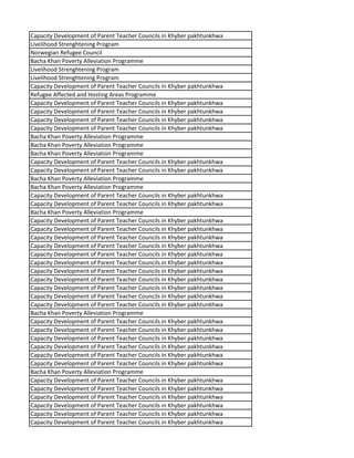 Capacity Development of Parent Teacher Councils in Khyber pakhtunkhwa
Livelihood Strenghtening Program
Norwegian Refugee Council
Bacha Khan Poverty Alleviation Programme
Livelihood Strenghtening Program
Livelihood Strenghtening Program
Capacity Development of Parent Teacher Councils in Khyber pakhtunkhwa
Refugee Affected and Hosting Areas Programme
Capacity Development of Parent Teacher Councils in Khyber pakhtunkhwa
Capacity Development of Parent Teacher Councils in Khyber pakhtunkhwa
Capacity Development of Parent Teacher Councils in Khyber pakhtunkhwa
Capacity Development of Parent Teacher Councils in Khyber pakhtunkhwa
Bacha Khan Poverty Alleviation Programme
Bacha Khan Poverty Alleviation Programme
Bacha Khan Poverty Alleviation Programme
Capacity Development of Parent Teacher Councils in Khyber pakhtunkhwa
Capacity Development of Parent Teacher Councils in Khyber pakhtunkhwa
Bacha Khan Poverty Alleviation Programme
Bacha Khan Poverty Alleviation Programme
Capacity Development of Parent Teacher Councils in Khyber pakhtunkhwa
Capacity Development of Parent Teacher Councils in Khyber pakhtunkhwa
Bacha Khan Poverty Alleviation Programme
Capacity Development of Parent Teacher Councils in Khyber pakhtunkhwa
Capacity Development of Parent Teacher Councils in Khyber pakhtunkhwa
Capacity Development of Parent Teacher Councils in Khyber pakhtunkhwa
Capacity Development of Parent Teacher Councils in Khyber pakhtunkhwa
Capacity Development of Parent Teacher Councils in Khyber pakhtunkhwa
Capacity Development of Parent Teacher Councils in Khyber pakhtunkhwa
Capacity Development of Parent Teacher Councils in Khyber pakhtunkhwa
Capacity Development of Parent Teacher Councils in Khyber pakhtunkhwa
Capacity Development of Parent Teacher Councils in Khyber pakhtunkhwa
Capacity Development of Parent Teacher Councils in Khyber pakhtunkhwa
Capacity Development of Parent Teacher Councils in Khyber pakhtunkhwa
Bacha Khan Poverty Alleviation Programme
Capacity Development of Parent Teacher Councils in Khyber pakhtunkhwa
Capacity Development of Parent Teacher Councils in Khyber pakhtunkhwa
Capacity Development of Parent Teacher Councils in Khyber pakhtunkhwa
Capacity Development of Parent Teacher Councils in Khyber pakhtunkhwa
Capacity Development of Parent Teacher Councils in Khyber pakhtunkhwa
Capacity Development of Parent Teacher Councils in Khyber pakhtunkhwa
Bacha Khan Poverty Alleviation Programme
Capacity Development of Parent Teacher Councils in Khyber pakhtunkhwa
Capacity Development of Parent Teacher Councils in Khyber pakhtunkhwa
Capacity Development of Parent Teacher Councils in Khyber pakhtunkhwa
Capacity Development of Parent Teacher Councils in Khyber pakhtunkhwa
Capacity Development of Parent Teacher Councils in Khyber pakhtunkhwa
Capacity Development of Parent Teacher Councils in Khyber pakhtunkhwa
 