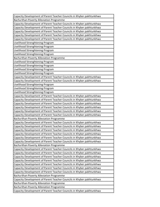 Capacity Development of Parent Teacher Councils in Khyber pakhtunkhwa
Bacha Khan Poverty Alleviation Programme
Capacity Development of Parent Teacher Councils in Khyber pakhtunkhwa
Capacity Development of Parent Teacher Councils in Khyber pakhtunkhwa
Capacity Development of Parent Teacher Councils in Khyber pakhtunkhwa
Capacity Development of Parent Teacher Councils in Khyber pakhtunkhwa
Capacity Development of Parent Teacher Councils in Khyber pakhtunkhwa
Livelihood Strenghtening Program
Livelihood Strenghtening Program
Livelihood Strenghtening Program
Livelihood Strenghtening Program
Bacha Khan Poverty Alleviation Programme
Livelihood Strenghtening Program
Livelihood Strenghtening Program
Livelihood Strenghtening Program
Livelihood Strenghtening Program
Capacity Development of Parent Teacher Councils in Khyber pakhtunkhwa
Capacity Development of Parent Teacher Councils in Khyber pakhtunkhwa
Livelihood Strenghtening Program
Livelihood Strenghtening Program
Livelihood Strenghtening Program
Capacity Development of Parent Teacher Councils in Khyber pakhtunkhwa
Capacity Development of Parent Teacher Councils in Khyber pakhtunkhwa
Capacity Development of Parent Teacher Councils in Khyber pakhtunkhwa
Capacity Development of Parent Teacher Councils in Khyber pakhtunkhwa
Capacity Development of Parent Teacher Councils in Khyber pakhtunkhwa
Capacity Development of Parent Teacher Councils in Khyber pakhtunkhwa
Bacha Khan Poverty Alleviation Programme
Capacity Development of Parent Teacher Councils in Khyber pakhtunkhwa
Capacity Development of Parent Teacher Councils in Khyber pakhtunkhwa
Capacity Development of Parent Teacher Councils in Khyber pakhtunkhwa
Capacity Development of Parent Teacher Councils in Khyber pakhtunkhwa
Capacity Development of Parent Teacher Councils in Khyber pakhtunkhwa
Capacity Development of Parent Teacher Councils in Khyber pakhtunkhwa
Bacha Khan Poverty Alleviation Programme
Capacity Development of Parent Teacher Councils in Khyber pakhtunkhwa
Capacity Development of Parent Teacher Councils in Khyber pakhtunkhwa
Capacity Development of Parent Teacher Councils in Khyber pakhtunkhwa
Capacity Development of Parent Teacher Councils in Khyber pakhtunkhwa
Capacity Development of Parent Teacher Councils in Khyber pakhtunkhwa
Capacity Development of Parent Teacher Councils in Khyber pakhtunkhwa
Capacity Development of Parent Teacher Councils in Khyber pakhtunkhwa
Bacha Khan Poverty Alleviation Programme
Capacity Development of Parent Teacher Councils in Khyber pakhtunkhwa
Bacha Khan Poverty Alleviation Programme
Bacha Khan Poverty Alleviation Programme
Capacity Development of Parent Teacher Councils in Khyber pakhtunkhwa
 