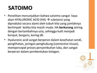 SATOIMOSATOIMO
• Penelitian menunjukkan bahwa satoimo sangat kaya
akan HYALURONIC ACID (HA)  substansi yang
diproduksi secara alami oleh tubuh kita yang jumlahnya
berlimpah ketika kita masih muda. HA berkurang seiring
dengan bertambahnya usia, sehingga kulit menjadi
keriput, bergaris, kering dll.
• Hyaluronic acid sangat berperan dalam kesehatan sendi,
penglihatan, jaringan penghubung (connective tissue),
mempercepat proses penyembuhan luka, dan sangat
berperan dalam pembentukan kolagen.
 