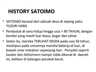 HISTORY SATOIMOHISTORY SATOIMO
• SATOIMO berasal dari sebuah desa di Jepang yaitu
YUZURI HARA
• Penduduk di sana hidup hingga usia > 90 TAHUN, dengan
kondisi yang masih luar biasa, bugar dan sehat.
• Selain itu, mereka TERLIHAT MUDA pada usia 50 tahun,
meskipun pada umumnya mereka bekerja di luar, di
bawah sinar matahari sepanjang hari. Penyakit seperti
kanker dan Alzheimers hampir tidak dikenal di daerah
ini, bahkan di kalangan perokok berat.
 