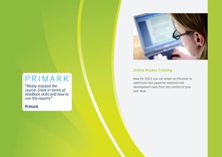 Online Access Training
New for 2013, you can attain certification to
administer four powerful selection and
development tools from the comfort of your
own desk. 
“Really enjoyed the
course. Great in terms of
feedback skills and how to
use the reports.”
Primark
 