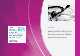 Webinars
We run a series of complimentary webinars for HR
practitioners, ranging from introducing the Saville
Consulting talent cycle, to online skills application
workshops and dedicated sessions for our trained
user community.
All listed webinars are complimentary via registration.
“Would
definitely
recommend it
to others and
also feel the tools have
wider reaching benefits
than I first thought.”
West Sussex
County Council
 